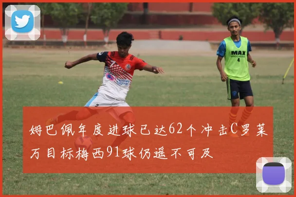 姆巴佩年度进球已达62个冲击C罗莱万目标梅西91球仍遥不可及