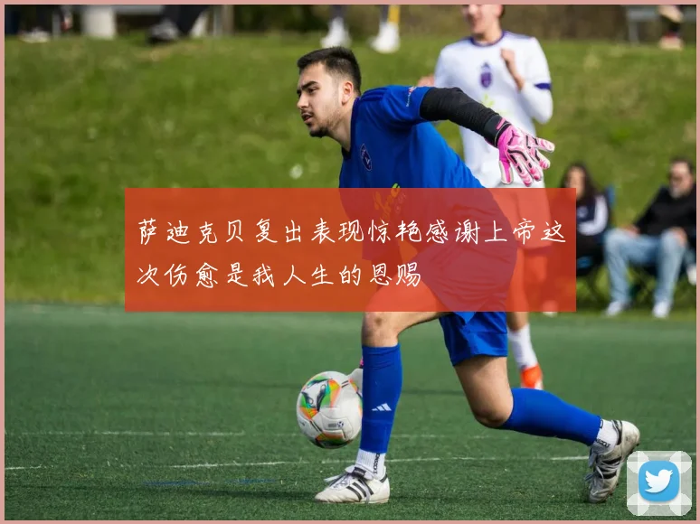 萨迪克贝复出表现惊艳感谢上帝这次伤愈是我人生的恩赐