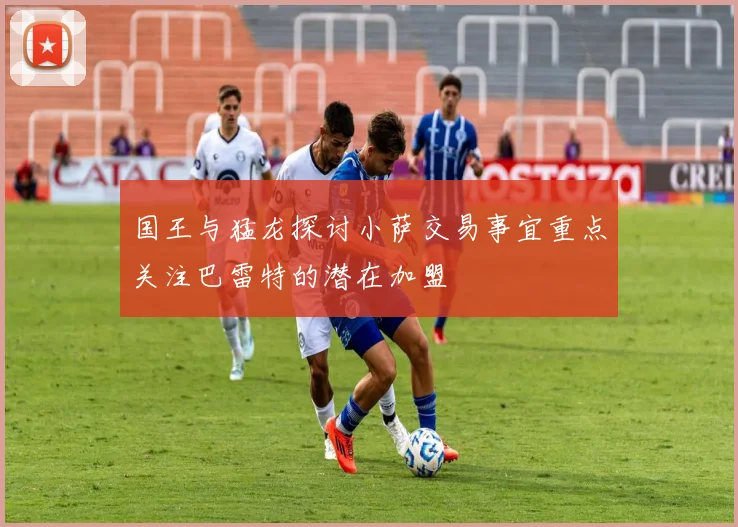 国王与猛龙探讨小萨交易事宜重点关注巴雷特的潜在加盟
