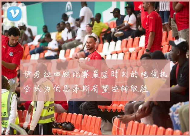 伊劳拉回顾比赛最后时刻的绝佳机会认为伯恩茅斯有望逆转取胜