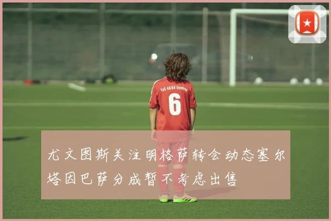 尤文图斯关注明格萨转会动态塞尔塔因巴萨分成暂不考虑出售