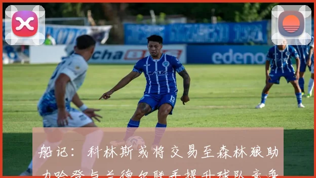 船记：科林斯或将交易至森林狼助力哈登与兰德尔联手提升球队竞争力