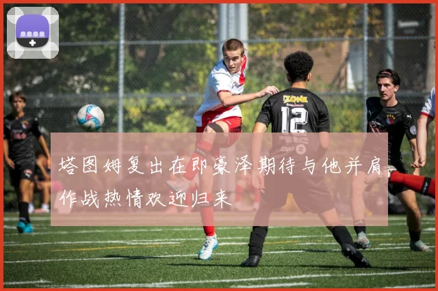 塔图姆复出在即豪泽期待与他并肩作战热情欢迎归来