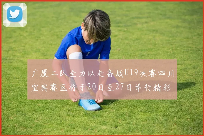 广厦二队全力以赴备战U19决赛四川宜宾赛区将于20日至27日举行精彩对决