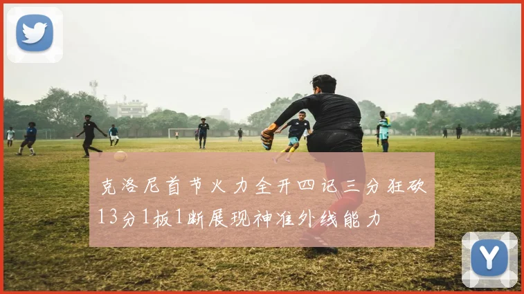 克洛尼首节火力全开四记三分狂砍13分1板1断展现神准外线能力