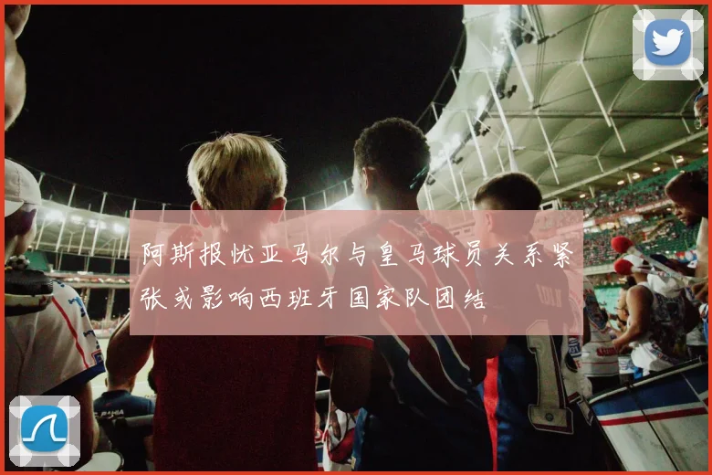 阿斯报忧亚马尔与皇马球员关系紧张或影响西班牙国家队团结
