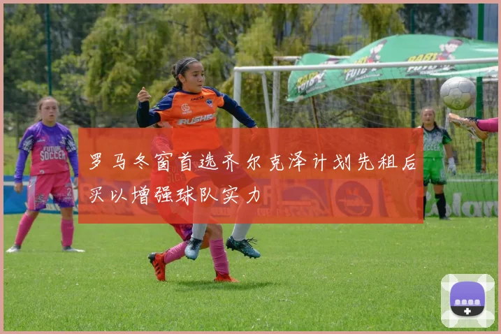 罗马冬窗首选齐尔克泽计划先租后买以增强球队实力