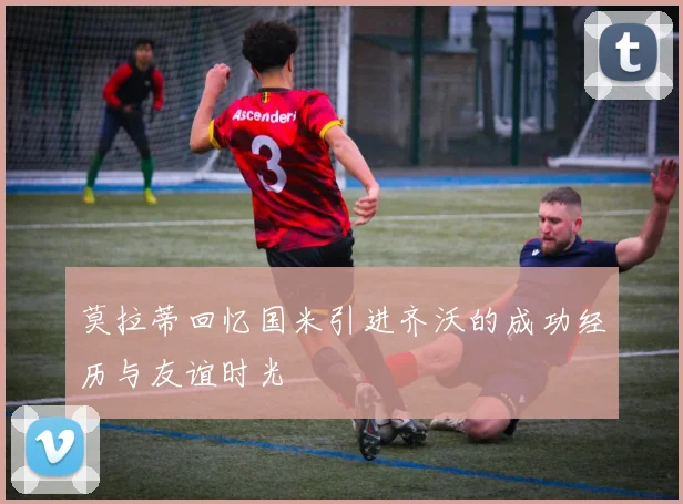 莫拉蒂回忆国米引进齐沃的成功经历与友谊时光