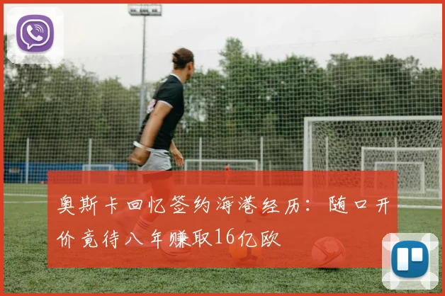 奥斯卡回忆签约海港经历：随口开价竟待八年赚取16亿欧