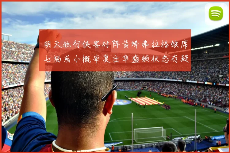 明天独行侠客对阵黄蜂弗拉格缺席七场或小概率复出华盛顿状态存疑