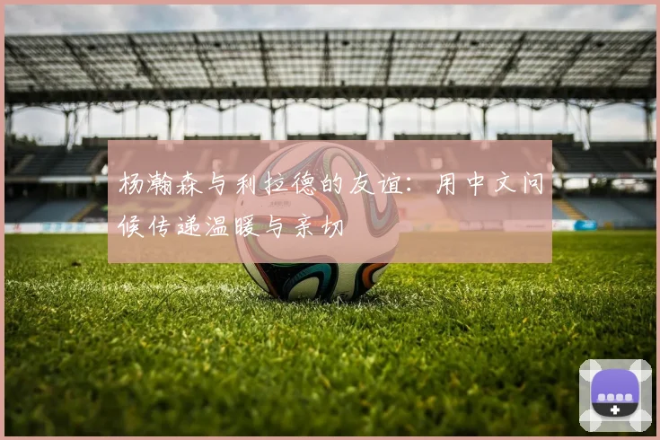 杨瀚森与利拉德的友谊：用中文问候传递温暖与亲切