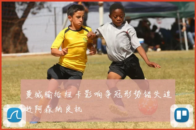 曼城输给纽卡影响争冠形势错失追赶阿森纳良机