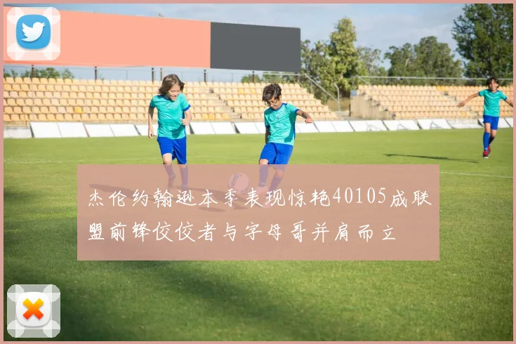 杰伦约翰逊本季表现惊艳40105成联盟前锋佼佼者与字母哥并肩而立