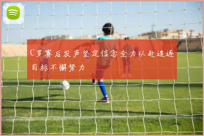 C罗赛后发声坚定信念全力以赴追逐目标不懈努力