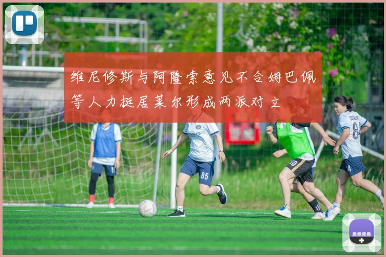 维尼修斯与阿隆索意见不合姆巴佩等人力挺居莱尔形成两派对立