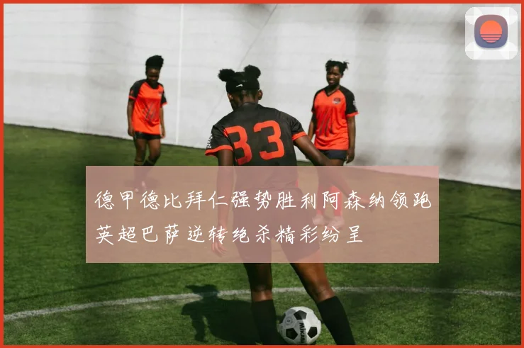 德甲德比拜仁强势胜利阿森纳领跑英超巴萨逆转绝杀精彩纷呈