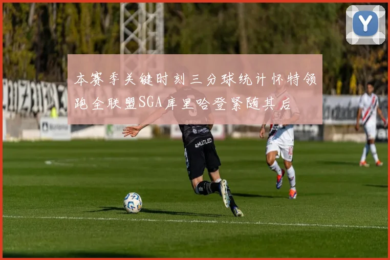 本赛季关键时刻三分球统计怀特领跑全联盟SGA库里哈登紧随其后