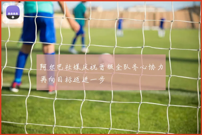阿尔巴社媒庆祝晋级全队齐心协力再向目标迈进一步