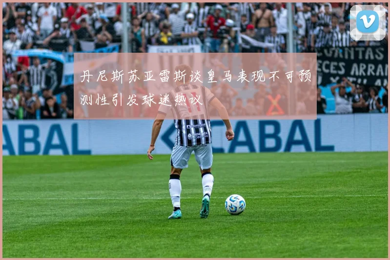 丹尼斯苏亚雷斯谈皇马表现不可预测性引发球迷热议