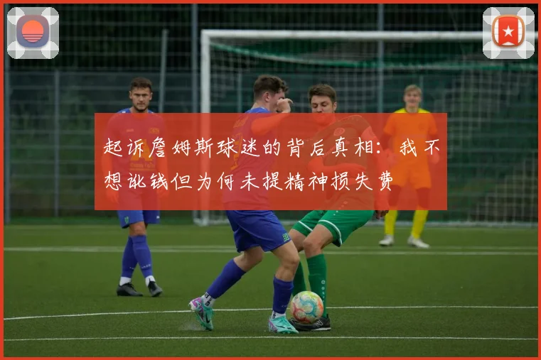 起诉詹姆斯球迷的背后真相：我不想讹钱但为何未提精神损失费