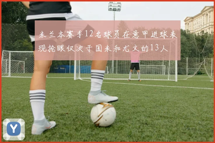 米兰本赛季12名球员在意甲进球表现抢眼仅次于国米和尤文的13人