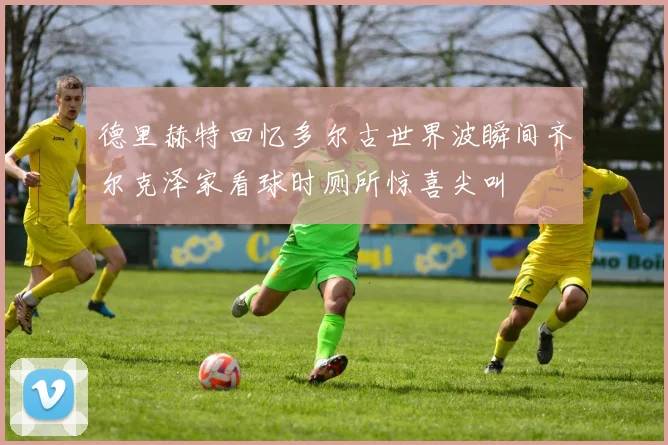 德里赫特回忆多尔古世界波瞬间齐尔克泽家看球时厕所惊喜尖叫