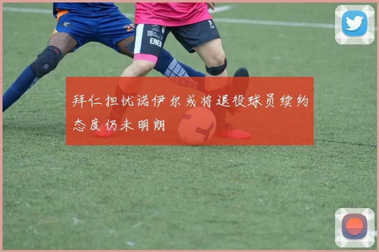 拜仁担忧诺伊尔或将退役球员续约态度仍未明朗