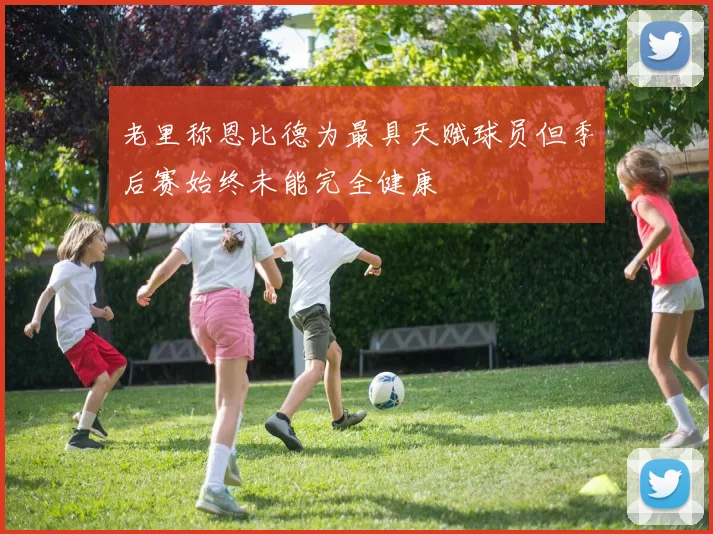 老里称恩比德为最具天赋球员但季后赛始终未能完全健康