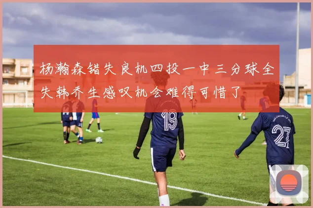 杨瀚森错失良机四投一中三分球全失韩乔生感叹机会难得可惜了