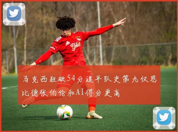 马克西狂砍54分追平队史第九仅恩比德张伯伦和AI得分更高