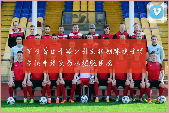 字母哥出手减少引发猜测球迷呼吁尽快申请交易以摆脱困境
