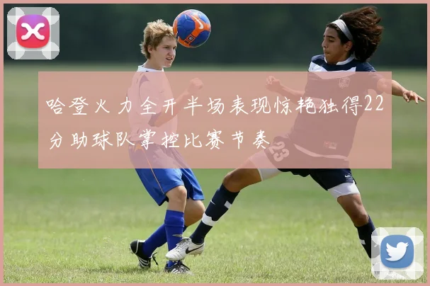 哈登火力全开半场表现惊艳独得22分助球队掌控比赛节奏