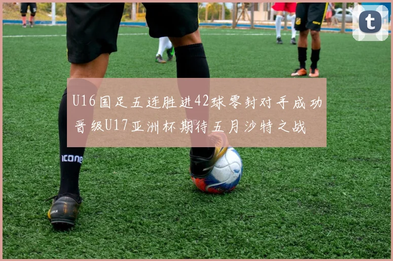 U16国足五连胜进42球零封对手成功晋级U17亚洲杯期待五月沙特之战