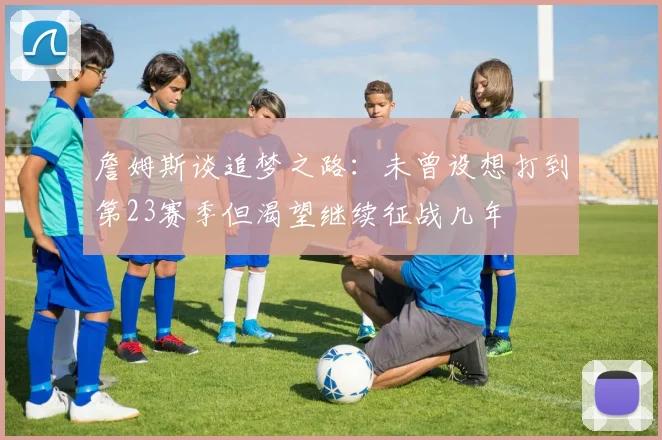 詹姆斯谈追梦之路：未曾设想打到第23赛季但渴望继续征战几年