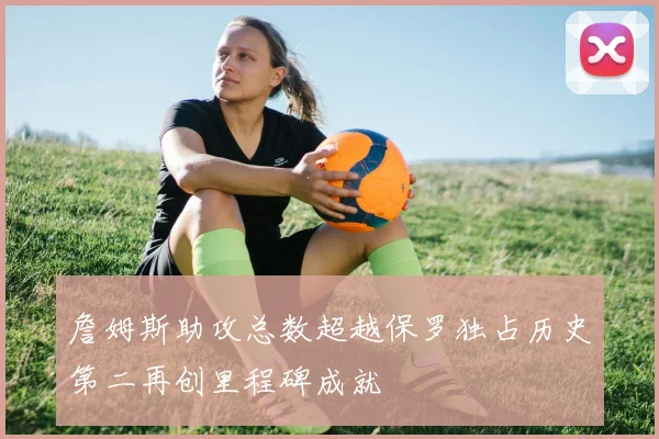 詹姆斯助攻总数超越保罗独占历史第二再创里程碑成就