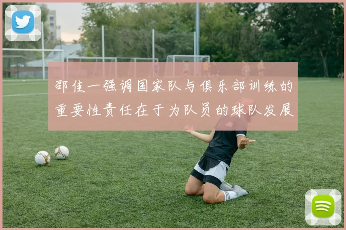 邵佳一强调国家队与俱乐部训练的重要性责任在于为队员的球队发展贡献力量