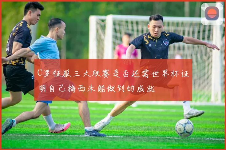 C罗征服三大联赛是否还需世界杯证明自己梅西未能做到的成就
