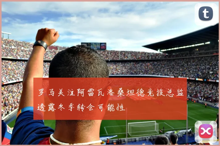 罗马关注阿雷瓦洛桑坦德竞技总监透露冬季转会可能性