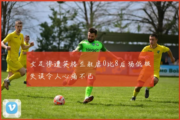 女足惨遭英格兰狂虐0比8后场低级失误令人心痛不已