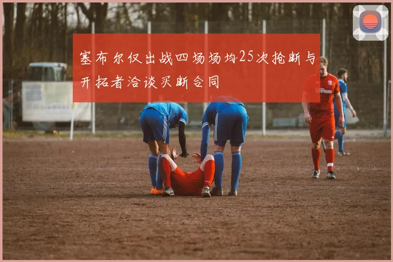 塞布尔仅出战四场场均25次抢断与开拓者洽谈买断合同
