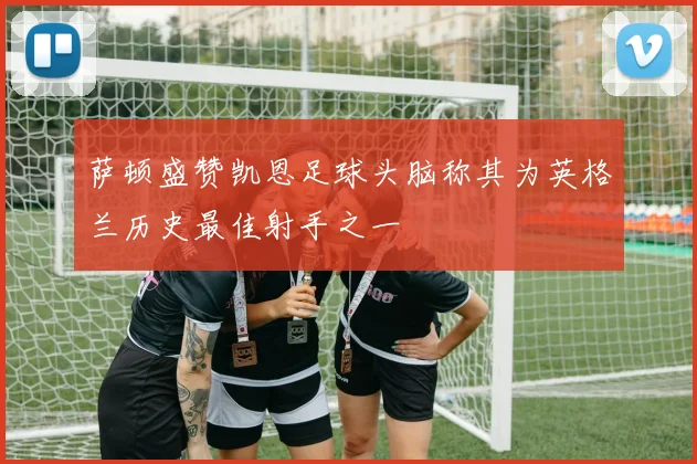 萨顿盛赞凯恩足球头脑称其为英格兰历史最佳射手之一