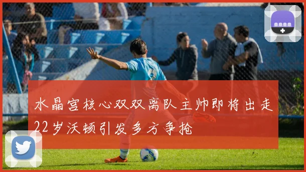 水晶宫核心双双离队主帅即将出走22岁沃顿引发多方争抢