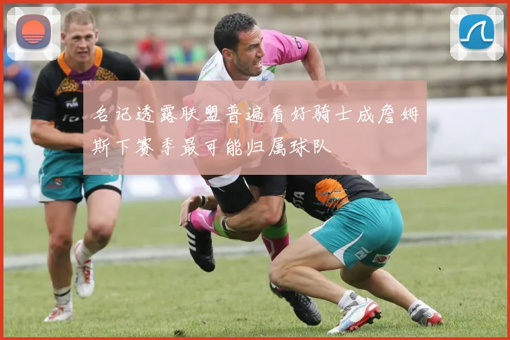 名记透露联盟普遍看好骑士成詹姆斯下赛季最可能归属球队