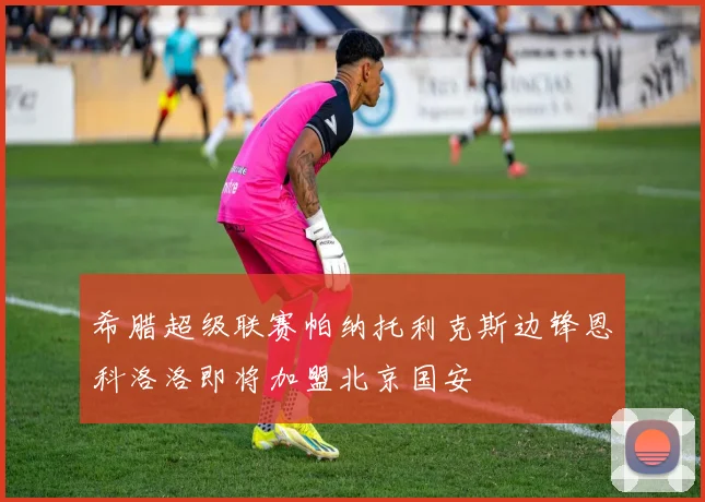 希腊超级联赛帕纳托利克斯边锋恩科洛洛即将加盟北京国安