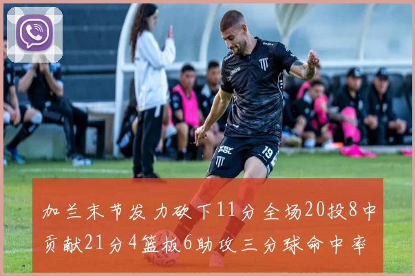 加兰末节发力砍下11分全场20投8中贡献21分4篮板6助攻三分球命中率高达375