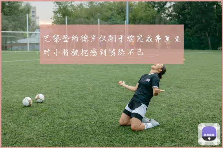 巴黎签约德罗仅剩手续完成弗里克对小将被挖感到愤怒不已
