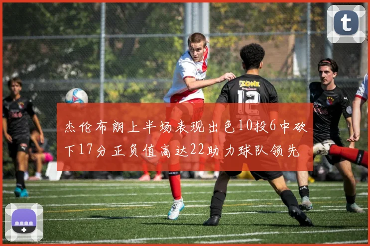 杰伦布朗上半场表现出色10投6中砍下17分正负值高达22助力球队领先